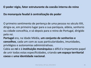 Estes magistrados eram a elite social do concelho, eram chamados
homens-bons.
Nos concelhos do interior eram maioritariamente grandes
proprietários rurais, nos do litoral, grandes comerciantes.
Desempenharam um papel importante na Reconquista e defesa do
território a sul do Mondego.
Como recompensa os monarcas fizeram-nos cavaleiros-vilãos.
Tinham determinados privilégios e isenções.
Os homens-bons monopolizavam as principais magistraturas do
concelho.

História A, 10º ano, Módulo 2

66

 