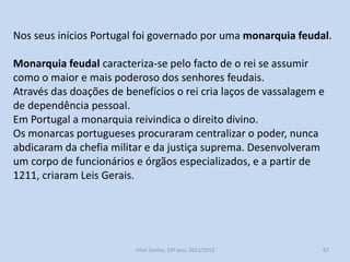 O poder régio, fator estruturante da coesão interna do reino

Da monarquia feudal à centralização do poder
O primeiro sentimento de pertença de uma pessoa no século XIII,
dirigia-se, em primeiro lugar para a sua paróquia, aldeia, senhorio
ou cidade concelhia, e só depois para o reino de Portugal, dirigido
pelo rei.
Portugal era, na Idade Média, um conjunto de senhorios e
concelhos, cada um com as suas particularidades, imunidades,
privilégios e autonomias administrativas.
Cabia ao rei e à instituição monárquica o difícil e importante papel
de unir todas estas especificidades, criando um espaço territorial
coeso e uma identidade nacional.
História A, 10º ano, Módulo 2

67

 