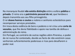 Nos seus inícios Portugal foi governado por uma monarquia feudal.
Monarquia feudal caracteriza-se pelo facto de o rei se assumir
como o maior e mais poderoso dos senhores feudais.
Através das doações de benefícios o rei cria laços de vassalagem e
de dependência pessoal.
Em Portugal a monarquia reivindica o direito divino.
Os monarcas portugueses procuraram centralizar o poder, nunca
abdicaram da chefia militar e da justiça suprema.
Desenvolveram um corpo de funcionários e órgãos especializados,
e a partir de 1211, criaram as Leis Gerais.

História A, 10º ano, Módulo 2

68

 