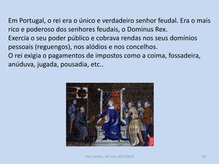 Na monarquia feudal não existia distinção entre a esfera pública e
privada. O reino era o património pessoal do rei, que herdava e
depois transmitia aos seu filho primogénito.
O rei doava honras e coutos a nobres e senhores eclesiásticos para
recompensar serviços prestados.
Em troca desta cedência de bens e poderes o rei criou uma corte de
vassalos, que lhe devia fidelidade e apoio nas tarefas de defesa e
administração do reino.
Em Portugal, ao contrário de outras regiões além-Pirenéus, o poder
do rei nunca foi contestado, devido ao facto de não existirem casas
senhoriais suficientemente poderosas e ricas para desafiarem o
poder real.

História A, 10º ano, Módulo 2

69

 