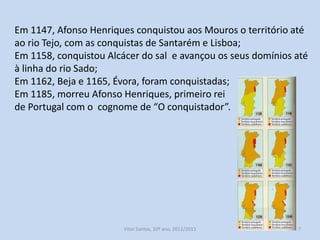 Em 1147, Afonso Henriques conquistou aos Mouros o território até
ao rio Tejo, com as conquistas de Santarém e Lisboa;
Em 1158, conquistou Alcácer do Sal e avançou os seus domínios
até à linha do rio Sado;
Em 1162, Beja e 1165, Évora, foram conquistadas;
Em 1185, morreu Afonso Henriques, primeiro rei
de Portugal com o cognome de “O conquistador”.

História A, 10º ano, Módulo 2

7

 