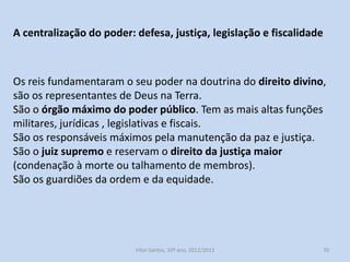 Em Portugal, o rei era o único e verdadeiro senhor feudal. Era o mais
rico e poderoso dos senhores feudais, o Dominus Rex.
Exercia o seu poder público e cobrava rendas nos seus domínios
pessoais (reguengos), nos alódios e nos concelhos.
O rei exigia o pagamentos de impostos como a coima, fossadeira,
anúduva, jugada, pousadia, etc..

História A, 10º ano, Módulo 2

70

 