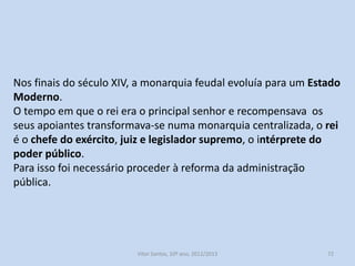 Desde 1211, reinado de Afonso II, a monarquia assumiu o exclusivo
da legislação suprema.
Nesse ano foram publicadas as Leis Gerais destinadas a ser
aplicadas em todo o reino.
Algumas dessas leis destinavam-se a combater os privilégios
senhoriais, outras garantiam ao rei o exclusivo da cunhagem da
moeda.
A Lei da Almotaçaria, reinado de Afonso III, tabelava os preços.
Outro ponto importante da legislação foi a tentativa de acabar com
as isenções. Em 1387, as sisas gerais, foram um imposto que incluía
a compra e venda de todos os bens, inclusive dos privilegiados e do
próprio rei.

História A, 10º ano, Módulo 2

72

 