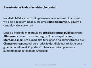Nos finais do século XIV, a monarquia feudal evoluía para um Estado
Moderno.
O tempo em que o rei era o principal senhor e recompensava os
seus apoiantes transformava-se numa monarquia centralizada, o rei
é o chefe do exército, juiz e legislador supremo, o intérprete do
poder público.
Para isso foi necessário proceder à reforma da administração
pública.

História A, 10º ano, Módulo 2

73

 