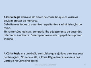 A reestruturação da administração central

Na Idade Média a corte não permanecia na mesma cidade, mas
vivia de cidade em cidade, era uma corte itinerante. O governo
central, viajava pelo país.
Desde o início da monarquia os principais cargos públicos eram:
Alferes-mor: era o mais alto cargo militar, a seguir ao rei;
Mordomo-mor: Era o mais alto funcionário na administração civil;
Chanceler: responsável pela redação dos diplomas régios e pela
guarda do selo real. O poder do chanceler foi amplamente
aumentado no reinado de Afonso III.

História A, 10º ano, Módulo 2

74

 