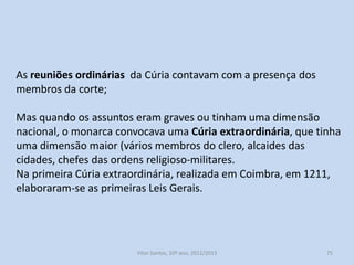 A Cúria Régia derivava do dever de conselho que os vassalos
deviam prestar ao monarca.
Debatiam-se todos os assuntos respeitantes à administração do
reino.
Tinha funções judiciais, competia-lhe o julgamento de questões
referentes à nobreza. Desempenhava ainda o papel de supremo
tribunal.

A Cúria Régia era um órgão consultivo que ajudava o rei nas suas
deliberações. No século XIII, a Cúria Régia diversificar-se-á nas
Cortes e no Conselho do Rei.
História A, 10º ano, Módulo 2

75

 