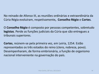 As reuniões ordinárias da Cúria contavam com a presença dos
membros da corte;
Mas quando os assuntos eram graves ou tinham uma dimensão
nacional, o monarca convocava uma Cúria extraordinária, que tinha
uma dimensão maior (vários membros do clero, alcaides das
cidades, chefes das ordens religioso-militares.
Na primeira Cúria extraordinária, realizada em Coimbra, em 1211,
elaboraram-se as primeiras Leis Gerais.

História A, 10º ano, Módulo 2

76

 