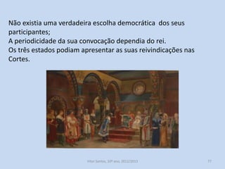 No reinado de Afonso III, as reuniões ordinárias e extraordinária da
Cúria Régia evoluíram, respetivamente, Conselho Régio e Cortes.
O Conselho Régio é composto por pessoas competentes, sobretudo
legistas. Perde as funções judiciais da Cúria que são entregues a
tribunais superiores.
Cortes, reúnem-se pela primeira vez, em Leiria, 1254. Estão
representados os três estados do reino (clero, nobreza, povo).
Desempenharam, de forma embrionária, a função de organismo
nacional interveniente na governação do país.

História A, 10º ano, Módulo 2

77

 