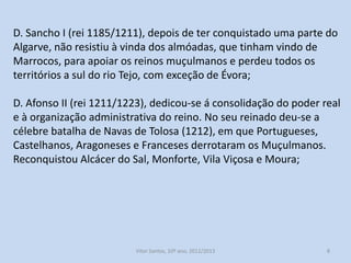 D. Sancho I (rei 1185/1211), depois de ter conquistado uma parte do
Algarve, não resistiu à vinda dos almóadas, que tinham vindo de
Marrocos, para apoiar os reinos muçulmanos e perdeu todos os
territórios a sul do rio Tejo, com exceção de Évora;

D. Afonso II (rei 1211/1223), dedicou-se à consolidação do poder real
e à organização administrativa do reino. No seu reinado deu-se a
célebre batalha de Navas de Tolosa (1212), em que Portugueses,
Castelhanos, Aragoneses e Franceses derrotaram os Muçulmanos.
Reconquistou Alcácer do Sal, Monforte, Vila Viçosa e Moura;

História A, 10º ano, Módulo 2

8

 