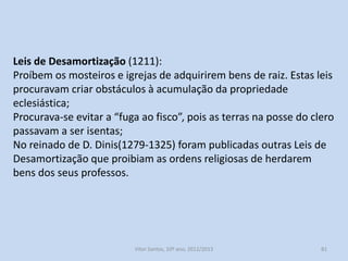 O combate à expansão senhorial e a promoção das elites urbanas
Os monarcas vão intervir nos senhorios.
A partir de Afonso II (rei 1211/1223) deixam de tolerar o
crescimento desenfreado da propriedade nobre e eclesiástica.

Muitas das Leis Gerais têm um carácter anti senhorial:
Leis de Desamortização (1211);
Confirmações Gerais (1217/1221);
Inquirições Gerais (1211/1223).

História A, 10º ano, Módulo 2

81

 
