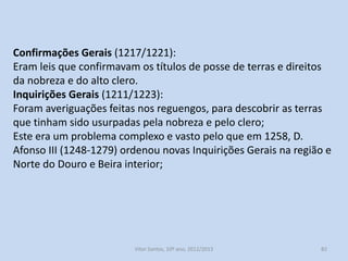 Leis de Desamortização (1211):
Proíbem os mosteiros e igrejas de adquirirem bens de raiz. Estas leis
procuravam criar obstáculos à acumulação da propriedade
eclesiástica;
Procurava-se evitar a “fuga ao fisco”, pois as terras na posse do clero
passavam a ser isentas;
No reinado de D. Dinis(1279-1325) foram publicadas outras Leis de
Desamortização que proibiam as ordens religiosas de herdarem
bens dos seus professos.

História A, 10º ano, Módulo 2

82

 