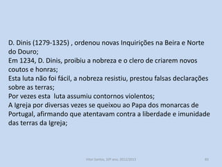 Confirmações Gerais (1217/1221):
Eram leis que confirmavam os títulos de posse de terras e direitos
da nobreza e do alto clero.
Inquirições Gerais (1211/1223):
Foram averiguações feitas nos reguengos, para descobrir as terras
que tinham sido usurpadas pela nobreza e pelo clero;
Este era um problema complexo e vasto pelo que em 1258, D.
Afonso III (1248-1279) ordenou novas Inquirições Gerais na região e
Norte do Douro e Beira interior;

História A, 10º ano, Módulo 2

83

 