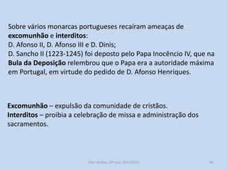 D. Dinis (1279-1325) , ordenou novas Inquirições na Beira e Norte
do Douro;
Em 1234, D. Dinis, proibiu a nobreza e o clero de criarem novos
coutos e honras;
Esta luta não foi fácil, a nobreza resistiu, prestou falsas declarações
sobre as terras;
Por vezes esta luta assumiu contornos violentos;
A Igreja por diversas vezes se queixou ao Papa dos monarcas de
Portugal, afirmando que atentavam contra a liberdade e imunidade
das terras da Igreja;

História A, 10º ano, Módulo 2

84

 