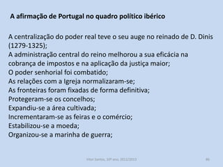 Os concelhos apoiaram o rei nesta luta;
O Porto é um dos exemplos, que durante os séculos XIII e XIV,
esteve sempre em luta contra o bispo, com o apoio dos diversos
monarcas portugueses.
D. Dinis, em 1316, concedeu ao Porto o estatuto de concelho
perfeito.
Os reis portugueses desenvolveram uma política de promoção
política das elites urbanas para agradecerem o apoio dos
concelhos na sua luta pela centralização do poder real.

História A, 10º ano, Módulo 2

86

 