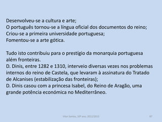 A afirmação de Portugal no quadro político ibérico
A centralização do poder real teve o seu auge no reinado de D. Dinis
(1279-1325);
A administração central do reino melhorou a sua eficácia na
cobrança de impostos e na aplicação da justiça maior;
O poder senhorial foi combatido;
As relações com a Igreja normalizaram-se;
As fronteiras foram fixadas de forma definitiva;
Protegeram-se os concelhos;
Expandiu-se a área cultivada;
Incrementaram-se as feiras e o comércio;
Estabilizou-se a moeda;
Organizou-se a marinha de guerra;

História A, 10º ano, Módulo 2

87

 