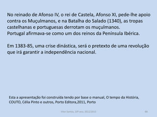 Desenvolveu-se a cultura e arte;
O português tornou-se a língua oficial dos documentos do reino;
Criou-se a primeira universidade portuguesa;
Fomentou-se a arte gótica.
Tudo isto contribuiu para o prestígio da monarquia portuguesa
além fronteiras.
D. Dinis, entre 1282 e 1310, interveio diversas vezes nos problemas
internos do reino de Castela, que levaram à assinatura do Tratado
de Alcanises (estabilização das fronteiras);
D. Dinis casou com a princesa Isabel, do Reino de Aragão, uma
grande potência económica no Mediterrâneo.

História A, 10º ano, Módulo 2

88

 