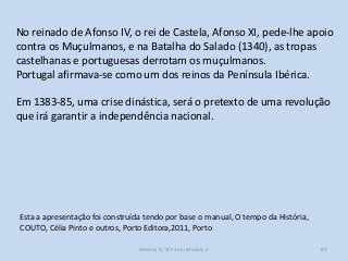 No reinado de Afonso IV, o rei de Castela, Afonso XI, pede-lhe apoio
contra os Muçulmanos, e na Batalha do Salado (1340), as tropas
castelhanas e portuguesas derrotam os muçulmanos.
Portugal afirmava-se como um dos reinos da Península Ibérica.

Em 1383-85, uma crise dinástica, será o pretexto de uma revolução
que irá garantir a independência nacional.

Esta a apresentação foi construída tendo por base o manual, O tempo da História,
COUTO, Célia Pinto e outros, Porto Editora,2011, Porto
História A, 10º ano, Módulo 2

89

 