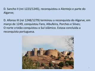 D. Sancho II (rei 1223/1245), reconquistou o Alentejo e parte do
Algarve;
D. Afonso III (rei 1248/1279) terminou a reconquista do Algarve, em
março de 1249, conquistou Faro, Albufeira, Porches e Silves;
O norte cristão conquistou o Sul islâmico. Estava concluída a
reconquista portuguesa.

História A, 10º ano, Módulo 2

9

 