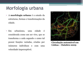 Morfologia urbana
• A morfologia urbana é o estudo da
  estruturas, formas e transformações da
  cidade.


• Em    urbanismo,    uma     cidade   é
  considerada como um ser vivo, que se
  transforma a cada segundo e como tal
  possui funções variadas, criadas por     Circulação automóvel em
  inúmeros   indivíduos   e   com   uma    Lisboa – Outubro 2009

  velocidade imperceptível.
 