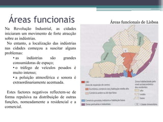 Áreas funcionais                          Áreas funcionais de Lisboa
Na Revolução Industrial, as cidades
iniciaram um movimento de forte atracção
sobre as indústrias.
 No entanto, a localização das indústrias
nas cidades começou a suscitar alguns
problemas:
     • as    indústrias    são    grandes
     consumidoras de espaço;
     • o tráfego de veículos pesados é
     muito intenso;
     • a poluição atmosférica e sonora é
     extraordinariamente acentuada.

 Estes factores negativos reflectem-se de
forma repulsiva na distribuição de outras
funções, nomeadamente a residencial e a
comercial.
 