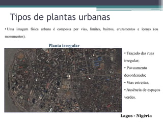 Tipos de plantas urbanas
• Uma imagem física urbana é composta por vias, limites, bairros, cruzamentos e ícones (ou

monumentos).

                         Planta irregular
                                                                      • Traçado das ruas
                                                                      irregular;
                                                                      • Povoamento
                                                                      desordenado;
                                                                      • Vias estreitas;
                                                                      • Ausência de espaços
                                                                      verdes.



                                                                   Lagos - Nigéria
 