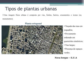 Tipos de plantas urbanas
• Uma imagem física urbana é composta por vias, limites, bairros, cruzamentos e ícones (ou

monumentos).

                         Planta ortogonal
                                                                      • Traçado das ruas em
                                                                      esquadria;
                                                                      • Povoamento
                                                                      ordenado em
                                                                      quarteirões simétricos;
                                                                      • Vias largas;
                                                                      • Presença de espaços
                                                                      verdes.

                                                           Nova Iorque – E.U.A
 