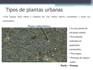Tipos de plantas urbanas
• Uma imagem física urbana é composta por vias, limites, bairros, cruzamentos e ícones (ou

monumentos).

                         Planta radiocêntrica
                                                                    • As ruas partem de
                                                                    um ponto central;
                                                                    • Povoamento
                                                                    ordenado em
                                                                    quarteirões
                                                                    estruturados;
                                                                    • Vias largas;
                                                                    • Presença de espaços
                                                                    verdes.
                                                           Paris – França
 
