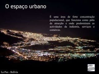 O espaço urbano
                      É uma área de forte concentração
                      populacional, que funciona como pólo
                      de atracção e onde predominam as
                      actividades da indústria, serviços e
                      comércio.




La Paz - Bolívia
 