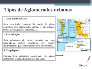 Tipos de Aglomerados urbanos
1. Área metropolitana
                                                         A            B
Área urbanizada resultante da junção de vários
concelhos com aglomerados urbanos e não urbanos
(vilas, aldeias, parques industriais...).

2. Conurbação

Área urbanizada de menor extensão que uma                         C
megalópole, também constituída por cidades
independentes, que se encontram unidas nas periferias.

3. Megalópole

Extensa área urbanizada constituída por várias
metrópoles, interligadas pelas suas periferias.

                                                             Ex:.7 b.
 