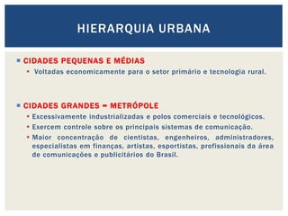 HIERARQUIA URBANA

 CIDADES PEQUENAS E MÉDIAS
   Voltadas economicamente para o setor primário e tecnologia rural.



 CIDADES GRANDES = METRÓPOLE
   Excessivamente industrializadas e polos comerciais e tecnológicos.
   Exercem controle sobre os principais sistemas de comunicação.
   Maior concentração de cientistas, engenheiros, administradores,
    especialistas em finanças, artistas, esportistas, profissionais da área
    de comunicações e publicitários do Brasil.
 