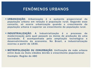 FENÔMENOS URBANOS

 URBANIZAÇÃO: Urbanização é o aumento proporcional da
  população urbana em relação à população rural. Segundo esse
  conceito, só ocorre urbanização quando o crescimento da
  população urbana é superior ao crescimento da população rural.

 INDUSTRIALIZAÇÃO : A Industrialização é o processo de
  modernização pelo qual passam os meios de produção de uma
  sociedade. É acompanhada pela ampliação tecnológica e
  desenvolvimento da economia. No Brasil, a industrialização
  ocorreu a partir de 1930.

 METROPOLIZAÇÃO OU CONURBAÇÃO: Unificação da rede urbana
  entre duas ou mais cidades devido o crescimento populacional.
  Exemplo: Região do ABC
 