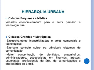 HIERARQUIA URBANA
 Cidades Pequenas e Médias
Voltadas economicamente para o setor primário e
tecnologia rural.
 Cidades Grandes = Metrópoles
-Excessivamente industrializadas e pólos comerciais e
tecnológicos.
-Exercem controle sobre os principais sistemas de
comunicação.
-Maior concentração de cientistas, engenheiros,
administradores, especialistas em finanças, artistas,
esportistas, profissionais da área de comunicações e
publicitários do Brasil.
 