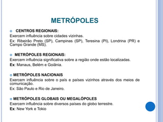 METRÓPOLES
 CENTROS REGIONAIS:
Exercem influência sobre cidades vizinhas.
Ex: Ribeirão Preto (SP), Campinas (SP), Teresina (PI), Londrina (PR) e
Campo Grande (MS).
 METRÓPOLES REGIONAIS:
Exercem influência significativa sobre a região onde estão localizadas.
Ex: Manaus, Belém e Goiânia.
 METRÓPOLES NACIONAIS
Exercem influência sobre o país e países vizinhos através dos meios de
comunicação.
Ex: São Paulo e Rio de Janeiro.
 METRÓPOLES GLOBAIS OU MEGALÓPOLES
Exercem influência sobre diversos países do globo terrestre.
Ex: New York e Tokio
 