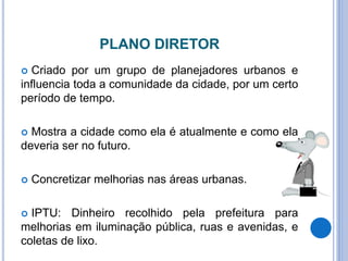 PLANO DIRETOR
 Criado por um grupo de planejadores urbanos e
influencia toda a comunidade da cidade, por um certo
período de tempo.
 Mostra a cidade como ela é atualmente e como ela
deveria ser no futuro.
 Concretizar melhorias nas áreas urbanas.
 IPTU: Dinheiro recolhido pela prefeitura para
melhorias em iluminação pública, ruas e avenidas, e
coletas de lixo.
 