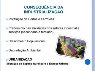 CONSEQUÊNCIA DA
INDUSTRIALIZAÇÃO
 Instalação de Portos e Ferrovias
 Predomínio nas atividades nos setores industrial e
serviços (secundário e terciário)
 Crescimento Populacional
 Degradação Ambiental
 URBANIZAÇÃO
(Migração do Espaço Rural para o Espaço Urbano)
 