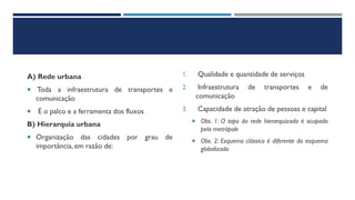 A) Rede urbana
 Toda a infraestrutura de transportes e
comunicação
 É o palco e a ferramenta dos fluxos
B) Hierarquia urbana
 Organização das cidades por grau de
importância, em razão de:
1. Qualidade e quantidade de serviços
2. Infraestrutura de transportes e de
comunicação
3. Capacidade de atração de pessoas e capital
 Obs. 1: O topo da rede hierarquizada é ocupado
pela metrópole
 Obs. 2: Esquema clássico é diferente do esquema
globalizado
 