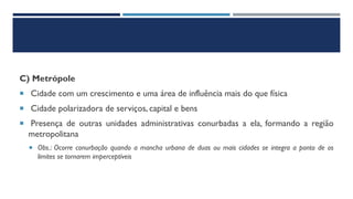 C) Metrópole
 Cidade com um crescimento e uma área de influência mais do que física
 Cidade polarizadora de serviços, capital e bens
 Presença de outras unidades administrativas conurbadas a ela, formando a região
metropolitana
 Obs.: Ocorre conurbação quando a mancha urbana de duas ou mais cidades se integra a ponto de os
limites se tornarem imperceptíveis
 