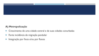 A) Metropolização
 Crescimento de uma cidade central e de suas cidades conurbadas
 Forte incidência de migração pendular
 Integração por fixos e/ou por fluxos
 