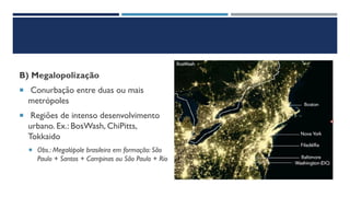 B) Megalopolização
 Conurbação entre duas ou mais
metrópoles
 Regiões de intenso desenvolvimento
urbano. Ex.: BosWash, ChiPitts,
Tokkaido
 Obs.: Megalópole brasileira em formação: São
Paulo + Santos + Campinas ou São Paulo + Rio
 