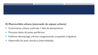 E) Macrocefalia urbana (saturação do espaço urbano)
 Crescimento urbano acelerado 1 falta de planejamento
 Processo típico de países periféricos
 Violência, desemprego, trânsito congestionado, ocupações irregulares
 Hipertrofia do setor terciário (informalidade)
 