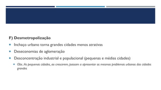 F) Desmetropolização
 Inchaço urbano torna grandes cidades menos atrativas
 Deseconomias de aglomeração
 Desconcentração industrial e populacional (pequenas e médias cidades)
 Obs.:As pequenas cidades, ao crescerem, passam a apresentar os mesmos problemas urbanos das cidades
grandes
 