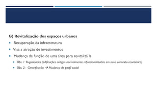 G) Revitalização dos espaços urbanos
 Recuperação da infraestrutura
 Visa a atração de investimentos
 Mudança de função de uma área para revitalizá la
 Obs. 1: Rugosidades (edificações antigas normalmente refuncionalizadas em novo contexto econômico)
 Obs. 2: Gentrificação → Mudança de perfil social
 