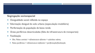 Segregação socioespacial
 Desigualdade social refletida no espaço
 Valorização desigual do solo urbano (especulação imobiliária)
 Periferização da população de baixa renda
 Áreas periféricas desarticuladas (falta de infraestrutura de transportes)
 Favelização
 Obs.: Países centrais > infraestrutura eficiente > subúrbios nobres;
 Países periféricos > infraestrutura ineficiente > periferização/favelização
 