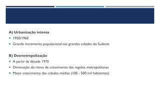 A) Urbanização intensa
 1950/1960
 Grande incremento populacional nas grandes cidades do Sudeste
B) Desmetropolização
 A partir da década 1970
 Diminuição do ritmo de crescimento das regiões metropolitanas
 Maior crescimento das cidades médias (100 - 500 mil habitantes)
 