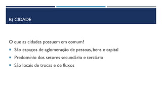 B) CIDADE
O que as cidades possuem em comum?
 São espaços de aglomeração de pessoas, bens e capital
 Predomínio dos setores secundário e terciário
 São locais de trocas e de fluxos
 
