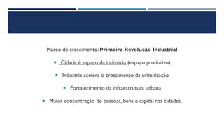 Marco de crescimento: Primeira Revolução Industrial
 Cidade é espaço da indústria (espaço produtivo)
 Indústria acelera o crescimento da urbanização
 Fortalecimento da infraestrutura urbana
 Maior concentração de pessoas, bens e capital nas cidades.
 
