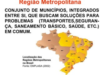 Região Metropolitana CONJUNTO DE MUNICÍPIOS, INTEGRADOS ENTRE SI, QUE BUSCAM SOLUÇÕES PARA PROBLEMAS (TRANSPORTES,SEGURAN-ÇA, SANEAMENTO BÁSICO, SAÚDE, ETC.) EM COMUM. Localização das Regiões Metropolitanas no Brasil Fonte: EMPLASA (2002)  