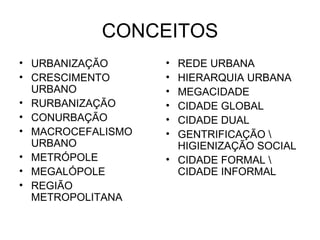 CONCEITOS URBANIZAÇÃO CRESCIMENTO URBANO RURBANIZAÇÃO CONURBAÇÃO MACROCEFALISMO URBANO METRÓPOLE MEGALÓPOLE REGIÃO METROPOLITANA REDE URBANA HIERARQUIA URBANA MEGACIDADE CIDADE GLOBAL CIDADE DUAL GENTRIFICAÇÃO \ HIGIENIZAÇÃO SOCIAL CIDADE FORMAL \ CIDADE INFORMAL 