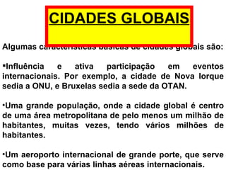 Algumas características básicas de cidades globais são: Influência e ativa participação em eventos internacionais. Por exemplo, a cidade de Nova Iorque sedia a ONU, e  Bruxelas sedia a  sede da OTAN.  Uma grande população, onde a cidade global é centro de uma área metropolitana de pelo menos um milhão de habitantes, muitas vezes, tendo vários milhões de habitantes.  Um aeroporto internacional de grande porte, que serve como base para várias linhas aéreas internacionais.  CIDADES GLOBAIS 