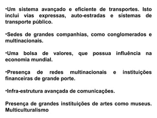 Um sistema avançado e eficiente de transportes. Isto inclui vias expressas, auto-estradas e sistemas de transporte público.  Sedes de grandes companhias, como conglomerados e multinacionais. Uma bolsa de valores, que possua influência na economia mundial.  Presença de redes multinacionais e instituições financeiras de grande porte.  Infra-estrutura avançada de comunicações.  Presença de grandes instituições de artes como museus.   Multiculturalismo   